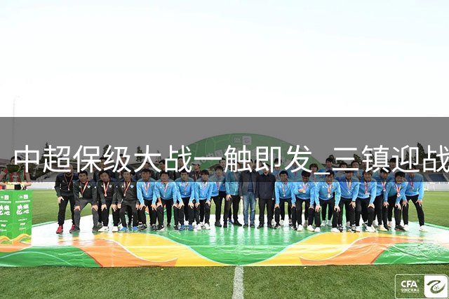 中超保级大战一触即发 三镇迎战西海岸引关注