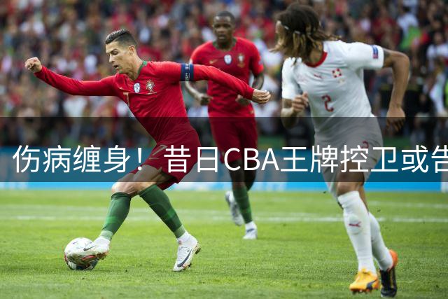 伤病缠身！昔日CBA王牌控卫或告别赛场