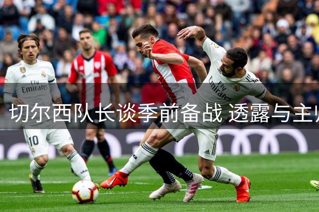 切尔西队长谈季前备战 透露与主帅阿隆索合作感受