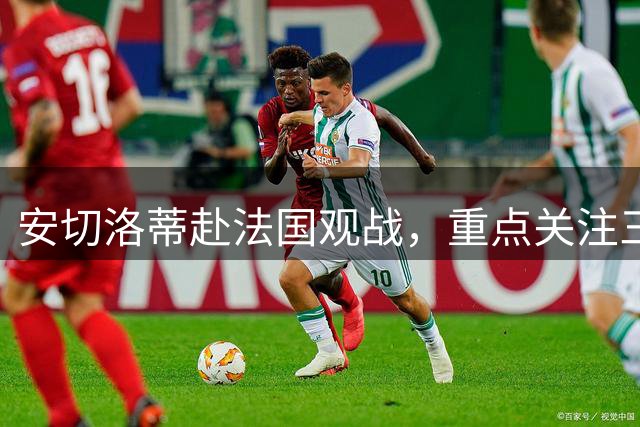 安切洛蒂赴法国观战，重点关注三名巴西球员