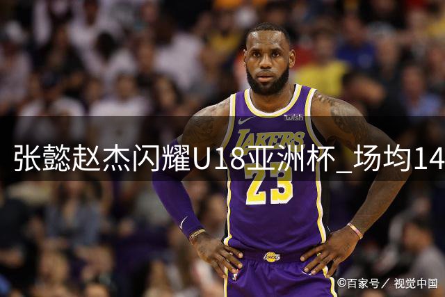 张懿赵杰闪耀U18亚洲杯 场均14+5+3数据入选最佳阵容