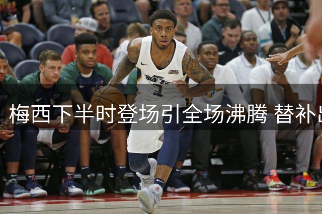 梅西下半时登场引全场沸腾 替补出场点燃球迷热情