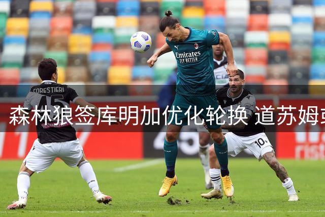 森林狼签库明加优化轮换 道苏姆或将担任替补核心