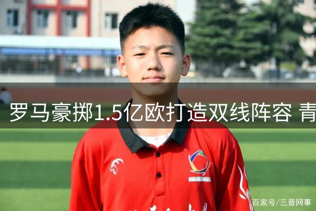 罗马豪掷1.5亿欧打造双线阵容 青年军战略助推复兴