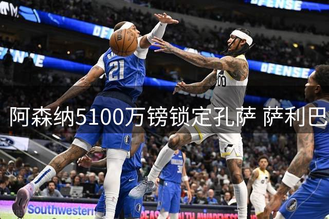 阿森纳5100万镑锁定孔萨 萨利巴伤病促成后防补强