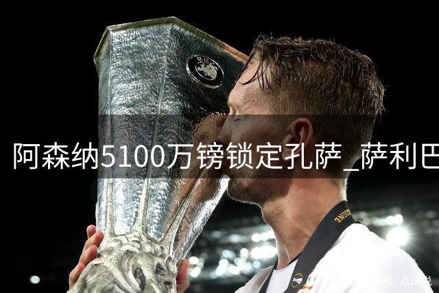 阿森纳5100万镑锁定孔萨 萨利巴伤病促成后防补强