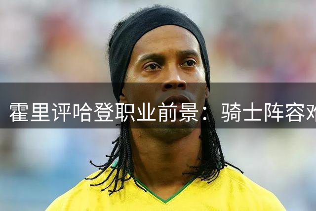 霍里评哈登职业前景：骑士阵容难助其夺冠 恐成生涯最后合约