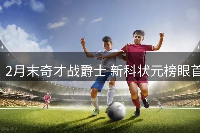 2月末奇才战爵士 新科状元榜眼首度正面交锋