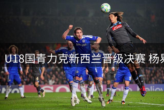 U18国青力克新西兰晋级决赛 杨易轩吕飞燕关键反击锁定胜局